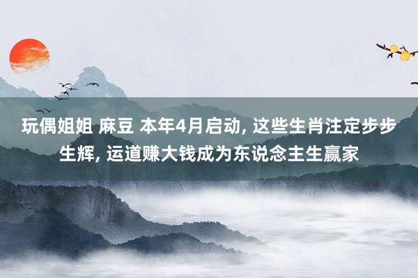 玩偶姐姐 麻豆 本年4月启动, 这些生肖注定步步生辉, 运道赚大钱成为东说念主生赢家
