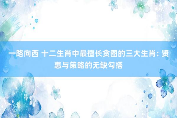 一路向西 十二生肖中最擅长贪图的三大生肖: 贤惠与策略的无缺勾搭