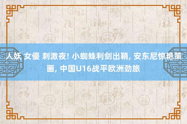 人妖 女優 刺激夜! 小蜘蛛利剑出鞘, 安东尼惊艳策画, 中国U16战平欧洲劲旅