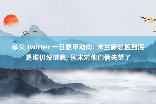 拳交 twitter 一日意甲动向: 米兰新总监到底是谁仍没谜底, 国米对他们俩失望了