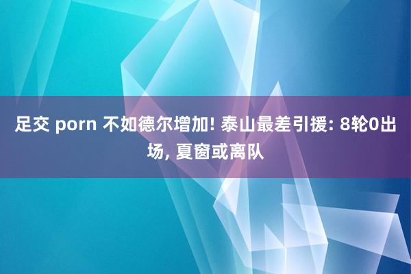 足交 porn 不如德尔增加! 泰山最差引援: 8轮0出场, 夏窗或离队