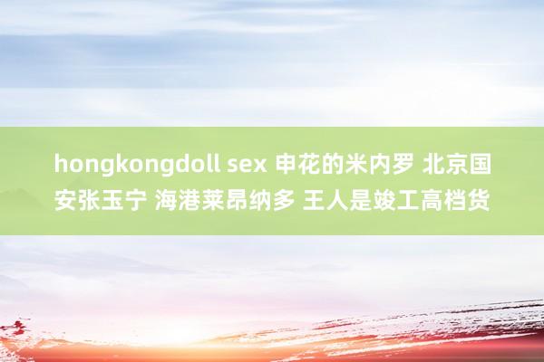 hongkongdoll sex 申花的米内罗 北京国安张玉宁 海港莱昂纳多 王人是竣工高档货