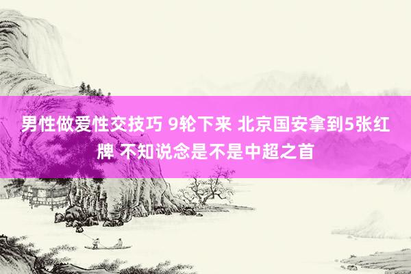 男性做爱性交技巧 9轮下来 北京国安拿到5张红牌 不知说念是不是中超之首