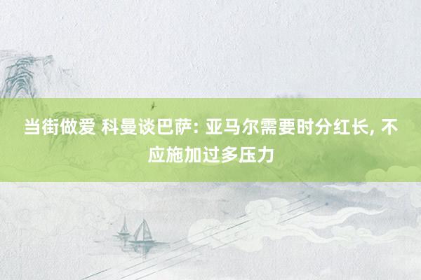 当街做爱 科曼谈巴萨: 亚马尔需要时分红长, 不应施加过多压力