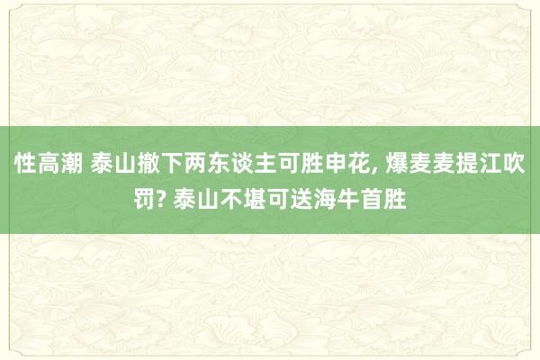 性高潮 泰山撤下两东谈主可胜申花, 爆麦麦提江吹罚? 泰山不堪可送海牛首胜