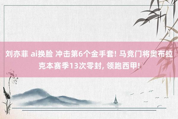 刘亦菲 ai换脸 冲击第6个金手套! 马竞门将奥布拉克本赛季13次零封, 领跑西甲!