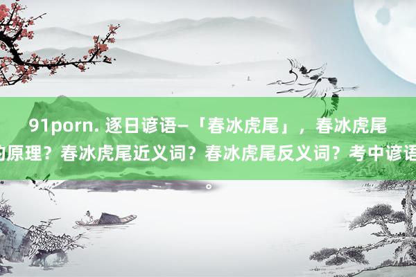 91porn. 逐日谚语—「春冰虎尾」，春冰虎尾的原理？春冰虎尾近义词？春冰虎尾反义词？考中谚语。