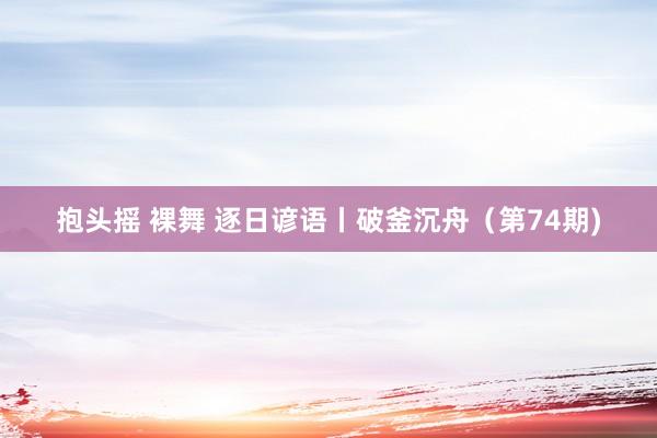 抱头摇 裸舞 逐日谚语丨破釜沉舟（第74期)